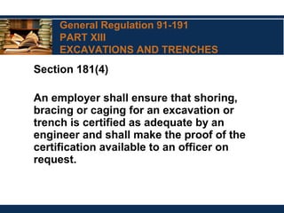General Regulation 91-191
PART XIII
EXCAVATIONS AND TRENCHES
Section 181(4)
An employer shall ensure that shoring,
bracing or caging for an excavation or
trench is certified as adequate by an
engineer and shall make the proof of the
certification available to an officer on
request.
 