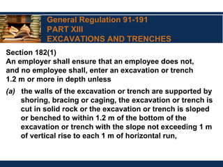 General Regulation 91-191
PART XIII
EXCAVATIONS AND TRENCHES
Section 182(1)
An employer shall ensure that an employee does not,
and no employee shall, enter an excavation or trench
1.2 m or more in depth unless
(a) the walls of the excavation or trench are supported by
shoring, bracing or caging, the excavation or trench is
cut in solid rock or the excavation or trench is sloped
or benched to within 1.2 m of the bottom of the
excavation or trench with the slope not exceeding 1 m
of vertical rise to each 1 m of horizontal run,
 