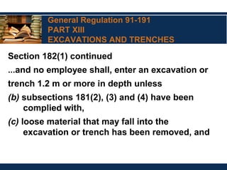 General Regulation 91-191
PART XIII
EXCAVATIONS AND TRENCHES
Section 182(1) continued
…and no employee shall, enter an excavation or
trench 1.2 m or more in depth unless
(b) subsections 181(2), (3) and (4) have been
complied with,
(c) loose material that may fall into the
excavation or trench has been removed, and
 