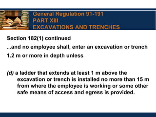 General Regulation 91-191
PART XIII
EXCAVATIONS AND TRENCHES
Section 182(1) continued
…and no employee shall, enter an excavation or trench
1.2 m or more in depth unless
(d) a ladder that extends at least 1 m above the
excavation or trench is installed no more than 15 m
from where the employee is working or some other
safe means of access and egress is provided.
 