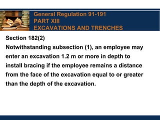 General Regulation 91-191
PART XIII
EXCAVATIONS AND TRENCHES
Section 182(2)
Notwithstanding subsection (1), an employee may
enter an excavation 1.2 m or more in depth to
install bracing if the employee remains a distance
from the face of the excavation equal to or greater
than the depth of the excavation.
 