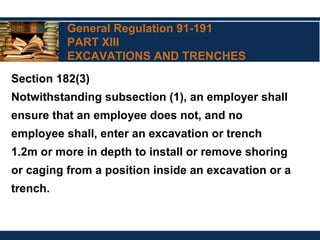 General Regulation 91-191
PART XIII
EXCAVATIONS AND TRENCHES
Section 182(3)
Notwithstanding subsection (1), an employer shall
ensure that an employee does not, and no
employee shall, enter an excavation or trench
1.2m or more in depth to install or remove shoring
or caging from a position inside an excavation or a
trench.
 