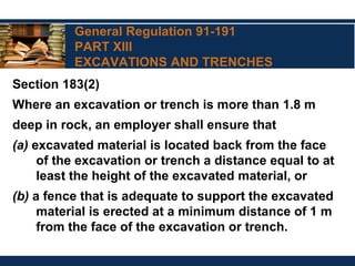 General Regulation 91-191
PART XIII
EXCAVATIONS AND TRENCHES
Section 183(2)
Where an excavation or trench is more than 1.8 m
deep in rock, an employer shall ensure that
(a) excavated material is located back from the face
of the excavation or trench a distance equal to at
least the height of the excavated material, or
(b) a fence that is adequate to support the excavated
material is erected at a minimum distance of 1 m
from the face of the excavation or trench.
 