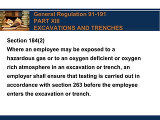 General Regulation 91-191
PART XIII
EXCAVATIONS AND TRENCHES
Section 184(2)
Where an employee may be exposed to a
hazardous gas or to an oxygen deficient or oxygen
rich atmosphere in an excavation or trench, an
employer shall ensure that testing is carried out in
accordance with section 263 before the employee
enters the excavation or trench.
 