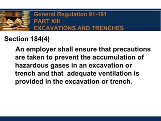 General Regulation 91-191
PART XIII
EXCAVATIONS AND TRENCHES
Section 184(4)
An employer shall ensure that precautions
are taken to prevent the accumulation of
hazardous gases in an excavation or
trench and that adequate ventilation is
provided in the excavation or trench.
 