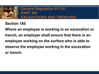 General Regulation 91-191
PART XIII
EXCAVATIONS AND TRENCHES
Section 185
Where an employee is working in an excavation or
trench, an employer shall ensure that there is an
employee working on the surface who is able to
observe the employee working in the excavation
or trench.
 