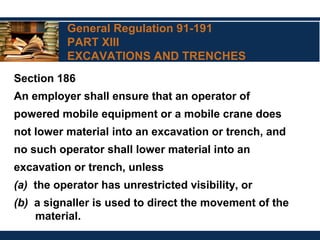 General Regulation 91-191
PART XIII
EXCAVATIONS AND TRENCHES
Section 186
An employer shall ensure that an operator of
powered mobile equipment or a mobile crane does
not lower material into an excavation or trench, and
no such operator shall lower material into an
excavation or trench, unless
(a) the operator has unrestricted visibility, or
(b) a signaller is used to direct the movement of the
material.
 