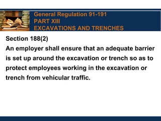 General Regulation 91-191
PART XIII
EXCAVATIONS AND TRENCHES
Section 188(2)
An employer shall ensure that an adequate barrier
is set up around the excavation or trench so as to
protect employees working in the excavation or
trench from vehicular traffic.
 