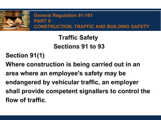 General Regulation 91-191
PART X
CONSTRUCTION, TRAFFIC AND BUILDING SAFETY
Traffic Safety
Sections 91 to 93
Section 91(1)
Where construction is being carried out in an
area where an employee's safety may be
endangered by vehicular traffic, an employer
shall provide competent signallers to control the
flow of traffic.
 