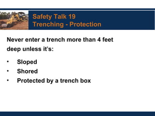 Safety Talk 19
Trenching - Protection
Never enter a trench more than 4 feet
deep unless it’s:
• Sloped
• Shored
• Protected by a trench box
 