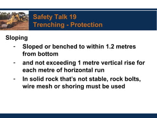 Safety Talk 19
Trenching - Protection
Sloping
- Sloped or benched to within 1.2 metres
from bottom
- and not exceeding 1 metre vertical rise for
each metre of horizontal run
- In solid rock that’s not stable, rock bolts,
wire mesh or shoring must be used
 