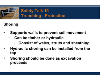 Safety Talk 19
Trenching - Protection
Shoring
• Supports walls to prevent soil movement
- Can be timber or hydraulic
› Consist of wales, struts and sheathing
• Hydraulic shoring can be installed from the
top
• Shoring should be done as excavation
proceeds
 