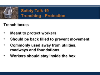 Safety Talk 19
Trenching - Protection
Trench boxes
• Meant to protect workers
• Should be back filled to prevent movement
• Commonly used away from utilities,
roadways and foundations
• Workers should stay inside the box
 