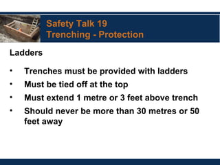 Safety Talk 19
Trenching - Protection
Ladders
• Trenches must be provided with ladders
• Must be tied off at the top
• Must extend 1 metre or 3 feet above trench
• Should never be more than 30 metres or 50
feet away
 