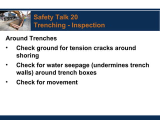 Safety Talk 20
Trenching - Inspection
Around Trenches
• Check ground for tension cracks around
shoring
• Check for water seepage (undermines trench
walls) around trench boxes
• Check for movement
 