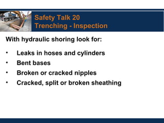 Safety Talk 20
Trenching - Inspection
With hydraulic shoring look for:
• Leaks in hoses and cylinders
• Bent bases
• Broken or cracked nipples
• Cracked, split or broken sheathing
 