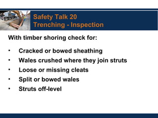 Safety Talk 20
Trenching - Inspection
With timber shoring check for:
• Cracked or bowed sheathing
• Wales crushed where they join struts
• Loose or missing cleats
• Split or bowed wales
• Struts off-level
 
