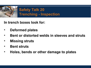 Safety Talk 20
Trenching - Inspection
In trench boxes look for:
• Deformed plates
• Bent or distorted welds in sleeves and struts
• Missing struts
• Bent struts
• Holes, bends or other damage to plates
 