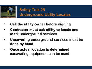 Safety Talk 25
Underground Utility Locates
• Call the utility owner before digging
• Contractor must ask utility to locate and
mark underground services
• Uncovering underground services must be
done by hand
• Once actual location is determined
excavating equipment can be used
 