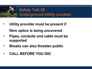 Safety Talk 25
Underground Utility Locates
• Utility provider must be present if
fibre optics is being uncovered
• Pipes, conduits and cable must be
supported
• Breaks can also threaten public
• CALL BEFORE YOU DIG
 