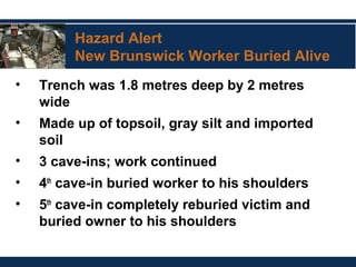 Hazard Alert
New Brunswick Worker Buried Alive
• Trench was 1.8 metres deep by 2 metres
wide
• Made up of topsoil, gray silt and imported
soil
• 3 cave-ins; work continued
• 4th
cave-in buried worker to his shoulders
• 5th
cave-in completely reburied victim and
buried owner to his shoulders
 