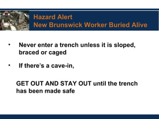 Hazard Alert
New Brunswick Worker Buried Alive
• Never enter a trench unless it is sloped,
braced or caged
• If there’s a cave-in,
GET OUT AND STAY OUT until the trench
has been made safe
 