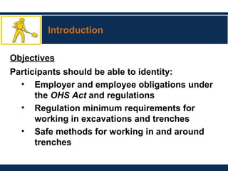 Introduction
Objectives
Participants should be able to identity:
• Employer and employee obligations under
the OHS Act and regulations
• Regulation minimum requirements for
working in excavations and trenches
• Safe methods for working in and around
trenches
 