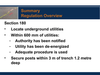 Summary
Regulation Overview
Section 180
• Locate underground utilities
• Within 600 mm of utilities:
- Authority has been notified
- Utility has been de-energized
- Adequate procedure is used
• Secure posts within 3 m of trench 1.2 metre
deep
 
