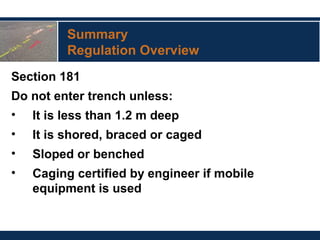 Summary
Regulation Overview
Section 181
Do not enter trench unless:
• It is less than 1.2 m deep
• It is shored, braced or caged
• Sloped or benched
• Caging certified by engineer if mobile
equipment is used
 