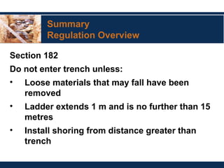 Summary
Regulation Overview
Section 182
Do not enter trench unless:
• Loose materials that may fall have been
removed
• Ladder extends 1 m and is no further than 15
metres
• Install shoring from distance greater than
trench
 