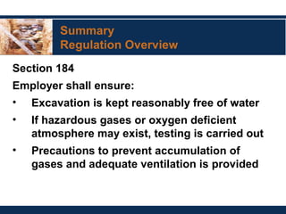 Summary
Regulation Overview
Section 184
Employer shall ensure:
• Excavation is kept reasonably free of water
• If hazardous gases or oxygen deficient
atmosphere may exist, testing is carried out
• Precautions to prevent accumulation of
gases and adequate ventilation is provided
 