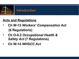 Introduction
Acts and Regulations
• Ch W-13 Workers’ Compensation Act
(6 Regulations)
• Ch O-0.2 Occupational Health &
Safety Act (7 Regulations)
• Ch W-14 WHSCC Act
 