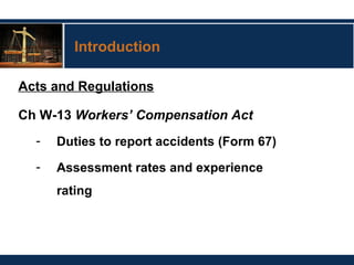 Introduction
Acts and Regulations
Ch W-13 Workers’ Compensation Act
- Duties to report accidents (Form 67)
- Assessment rates and experience
rating
 