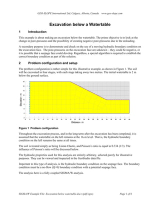 GEO-SLOPE International Ltd, Calgary, Alberta, Canada www.geo-slope.com
SIGMA/W Example File: Excavation below watertable.docx (pdf) (gsz) Page 1 of 6
Excavation below a Watertable
1 Introduction
This example is about making an excavation below the watertable. The prime objective is to look at the
change in pore-pressures and the possibility of creating negative pore-pressures due to the unloading.
A secondary purpose is to demonstrate and check on the use of a moving hydraulic boundary condition on
the excavation face. The pore-pressures on the excavation face are unknown – they could be negative, or
it is possible that a seepage face could develop. Regardless, a special algorithm is required to establish the
correct boundary condition as part of the solution.
2 Problem configuration and setup
The problem configuration is rather simple for this illustrative example, as shown in Figure 1. The soil
will be excavated in four stages, with each stage taking away two metres. The initial watertable is 2 m
below the ground surface.
Distance - m
-2 0 2 4 6 8 10 12 14 16 18 20 22 24 26 28 30 32 34 36 38 40 42 44
Elevation-m
2
4
6
8
10
12
14
16
18
Figure 1 Problem configuration
Throughout the excavation process, and in the long term after the excavation has been completed, it is
assumed that the watertable on the left remains at the 16-m level. That is, the hydraulic boundary
condition on the left remains the same at all times.
The soil is treated simply as being Linear-Elastic, and Poisson’s ratio is equal to 0.334 (1/3). The
influence of Poisson’s ratio will be discussed below.
The hydraulic properties used for this analysis are entirely arbitrary, selected purely for illustrative
purposes. They can be viewed and inspected in the GeoStudio data file.
Important to this type of analysis, is the hydraulic boundary condition on the seepage face. The boundary
condition must be a no-flow (Q=0) boundary condition with a potential seepage face.
The analysis here is a fully coupled SIGMA/W analysis.
 