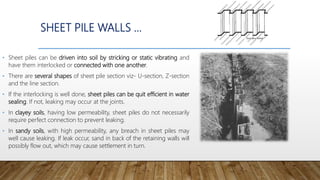 SHEET PILE WALLS …
• Sheet piles can be driven into soil by stricking or static vibrating and
have them interlocked or connected with one another.
• There are several shapes of sheet pile section viz- U-section, Z-section
and the line section.
• If the interlocking is well done, sheet piles can be quit efficient in water
sealing. If not, leaking may occur at the joints.
• In clayey soils, having low permeability, sheet piles do not necessarily
require perfect connection to prevent leaking.
• In sandy soils, with high permeability, any breach in sheet piles may
well cause leaking. If leak occur, sand in back of the retaining walls will
possibly flow out, which may cause settlement in turn.
 