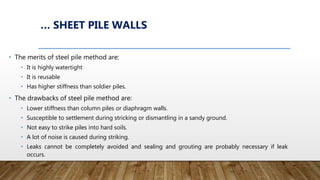 … SHEET PILE WALLS
• The merits of steel pile method are:
• It is highly watertight
• It is reusable
• Has higher stiffness than soldier piles.
• The drawbacks of steel pile method are:
• Lower stiffness than column piles or diaphragm walls.
• Susceptible to settlement during stricking or dismantling in a sandy ground.
• Not easy to strike piles into hard soils.
• A lot of noise is caused during striking.
• Leaks cannot be completely avoided and sealing and grouting are probably necessary if leak
occurs.
 