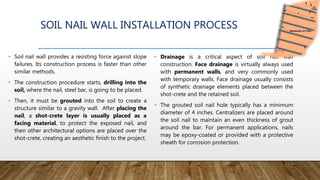 SOIL NAIL WALL INSTALLATION PROCESS
• Soil nail wall provides a resisting force against slope
failures. Its construction process is faster than other
similar methods.
• The construction procedure starts, drilling into the
soil, where the nail, steel bar, is going to be placed.
• Then, it must be grouted into the soil to create a
structure similar to a gravity wall. After placing the
nail, a shot-crete layer is usually placed as a
facing material, to protect the exposed nail, and
then other architectural options are placed over the
shot-crete, creating an aesthetic finish to the project.
• Drainage is a critical aspect of soil nail wall
construction. Face drainage is virtually always used
with permanent walls, and very commonly used
with temporary walls. Face drainage usually consists
of synthetic drainage elements placed between the
shot-crete and the retained soil.
• The grouted soil nail hole typically has a minimum
diameter of 4 inches. Centralizers are placed around
the soil nail to maintain an even thickness of grout
around the bar. For permanent applications, nails
may be epoxy-coated or provided with a protective
sheath for corrosion protection.
 