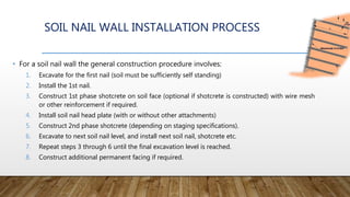 SOIL NAIL WALL INSTALLATION PROCESS
• For a soil nail wall the general construction procedure involves:
1. Excavate for the first nail (soil must be sufficiently self standing)
2. Install the 1st nail.
3. Construct 1st phase shotcrete on soil face (optional if shotcrete is constructed) with wire mesh
or other reinforcement if required.
4. Install soil nail head plate (with or without other attachments)
5. Construct 2nd phase shotcrete (depending on staging specifications).
6. Excavate to next soil nail level, and install next soil nail, shotcrete etc.
7. Repeat steps 3 through 6 until the final excavation level is reached.
8. Construct additional permanent facing if required.
 