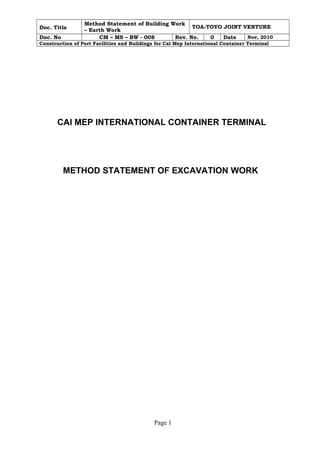 Doc. Title Method Statement of Building Work 
– Earth Work TOA-TOYO JOINT VENTURE 
Doc. No CM – MS – BW - 008 Rev. No. 0 Date Nov, 2010 
Construction of Port Facilities and Buildings for Cai Mep International Container Terminal 
CAI MEP INTERNATIONAL CONTAINER TERMINAL 
METHOD STATEMENT OF EXCAVATION WORK 
Page 1 
 