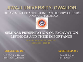 DEPARTMENT OF ANCIENT INDIAN HISTORY, CULTURE
AND ARCHAEOLOGY
SEMINAR PRESENTATION ON EXCAVATION
METHODS AND THEIR IMPORTANCE
MA – III SEMESTER (AIHCA)
SESSION – 2021-23
SUBMITTED TO :- SUBMITTED BY :-
Prof. (Dr.) S. K. Dwivedi
Prof. (Dr.) S. D. Sisodia
Saurabh Rajput
27-12-2022
 