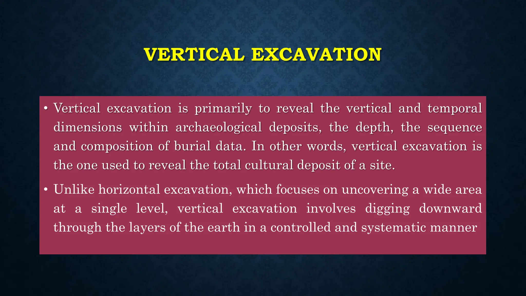 VERTICAL EXCAVATION
• Vertical excavation is primarily to reveal the vertical and temporal
dimensions within archaeological deposits, the depth, the sequence
and composition of burial data. In other words, vertical excavation is
the one used to reveal the total cultural deposit of a site.
• Unlike horizontal excavation, which focuses on uncovering a wide area
at a single level, vertical excavation involves digging downward
through the layers of the earth in a controlled and systematic manner
 