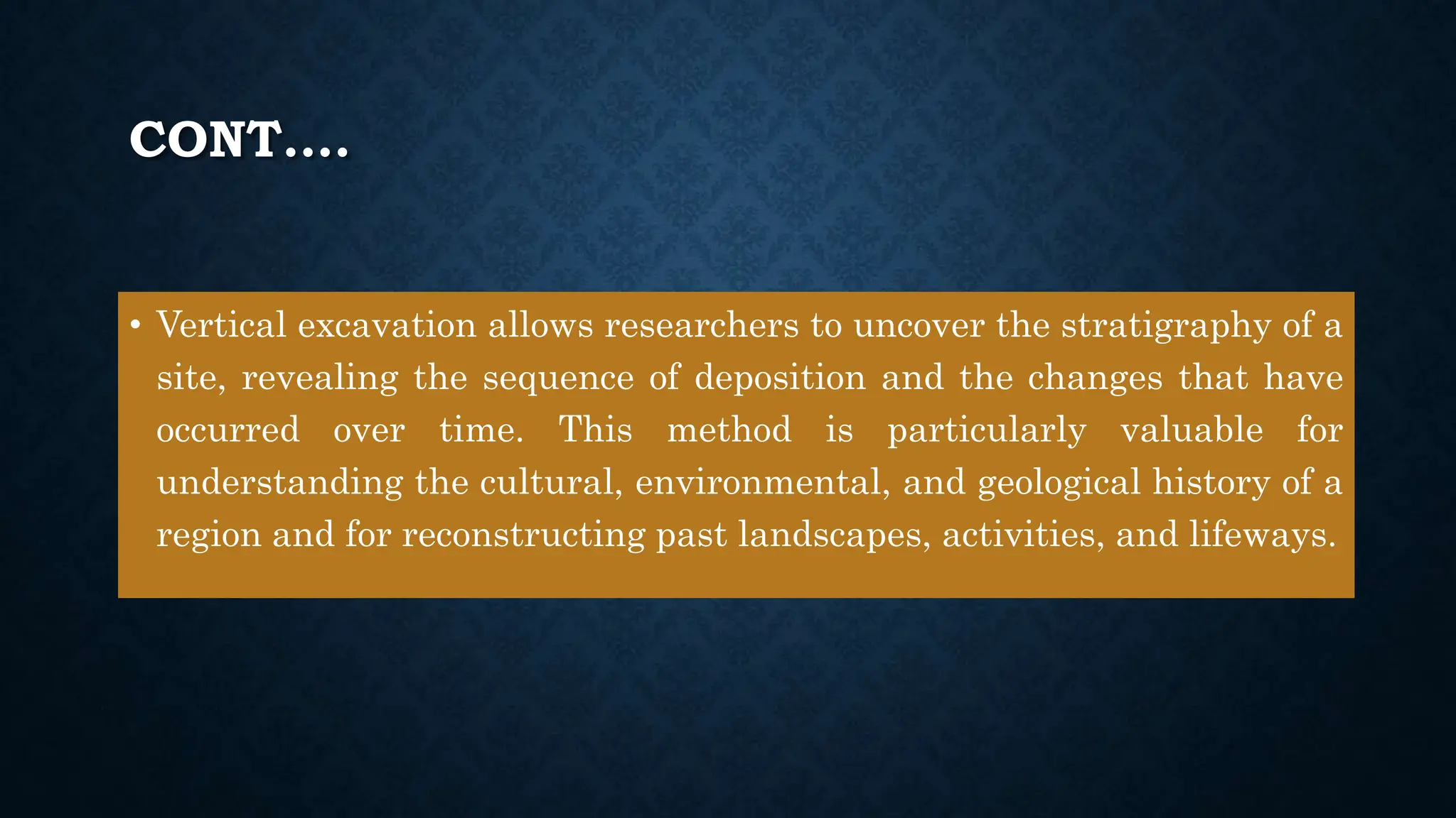 CONT….
• Vertical excavation allows researchers to uncover the stratigraphy of a
site, revealing the sequence of deposition and the changes that have
occurred over time. This method is particularly valuable for
understanding the cultural, environmental, and geological history of a
region and for reconstructing past landscapes, activities, and lifeways.
 