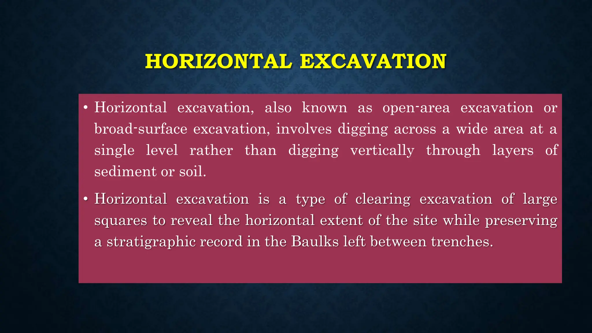 HORIZONTAL EXCAVATION
• Horizontal excavation, also known as open-area excavation or
broad-surface excavation, involves digging across a wide area at a
single level rather than digging vertically through layers of
sediment or soil.
• Horizontal excavation is a type of clearing excavation of large
squares to reveal the horizontal extent of the site while preserving
a stratigraphic record in the Baulks left between trenches.
 