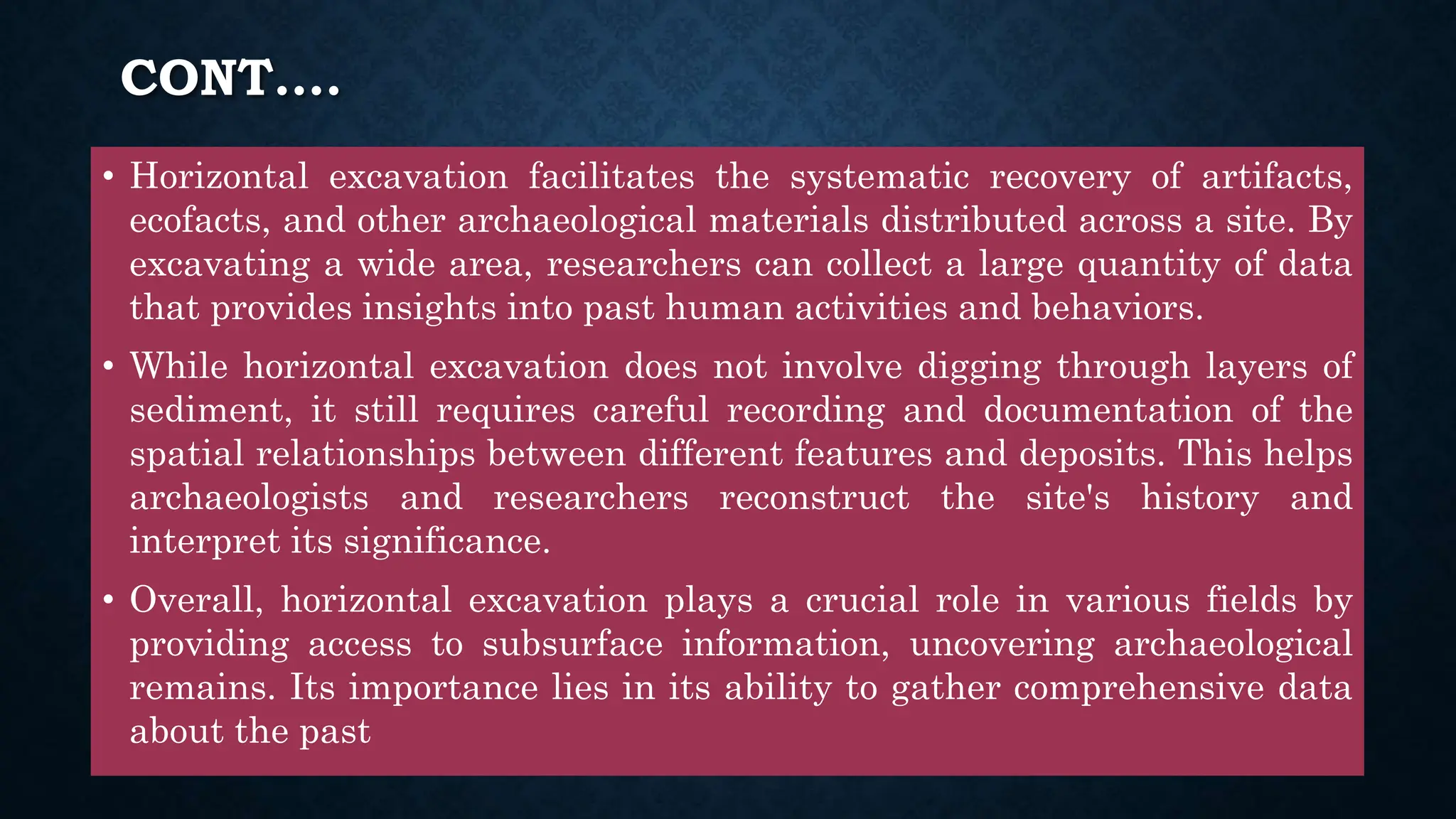 CONT….
• Horizontal excavation facilitates the systematic recovery of artifacts,
ecofacts, and other archaeological materials distributed across a site. By
excavating a wide area, researchers can collect a large quantity of data
that provides insights into past human activities and behaviors.
• While horizontal excavation does not involve digging through layers of
sediment, it still requires careful recording and documentation of the
spatial relationships between different features and deposits. This helps
archaeologists and researchers reconstruct the site's history and
interpret its significance.
• Overall, horizontal excavation plays a crucial role in various fields by
providing access to subsurface information, uncovering archaeological
remains. Its importance lies in its ability to gather comprehensive data
about the past
 