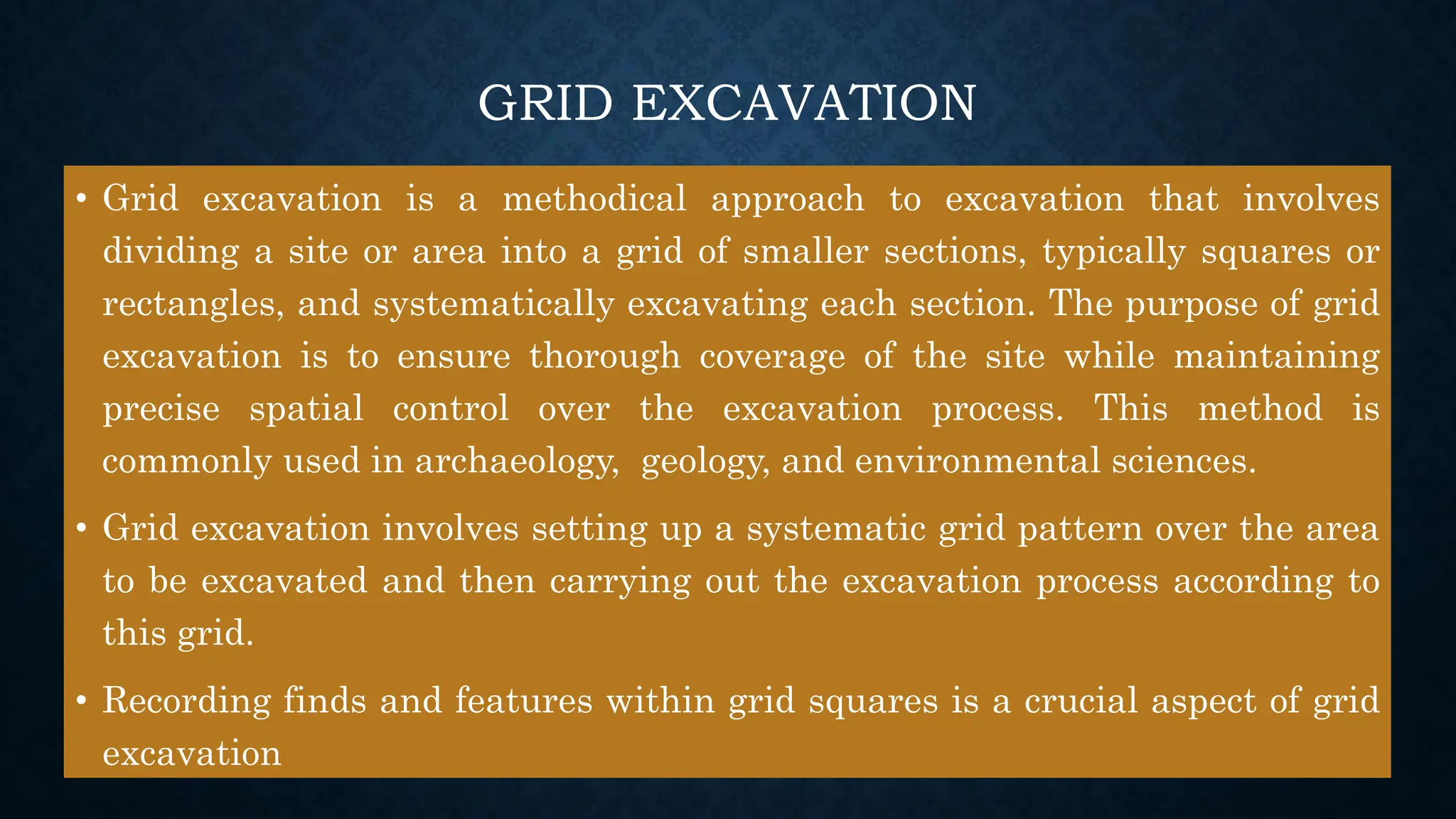 GRID EXCAVATION
• Grid excavation is a methodical approach to excavation that involves
dividing a site or area into a grid of smaller sections, typically squares or
rectangles, and systematically excavating each section. The purpose of grid
excavation is to ensure thorough coverage of the site while maintaining
precise spatial control over the excavation process. This method is
commonly used in archaeology, geology, and environmental sciences.
• Grid excavation involves setting up a systematic grid pattern over the area
to be excavated and then carrying out the excavation process according to
this grid.
• Recording finds and features within grid squares is a crucial aspect of grid
excavation
 