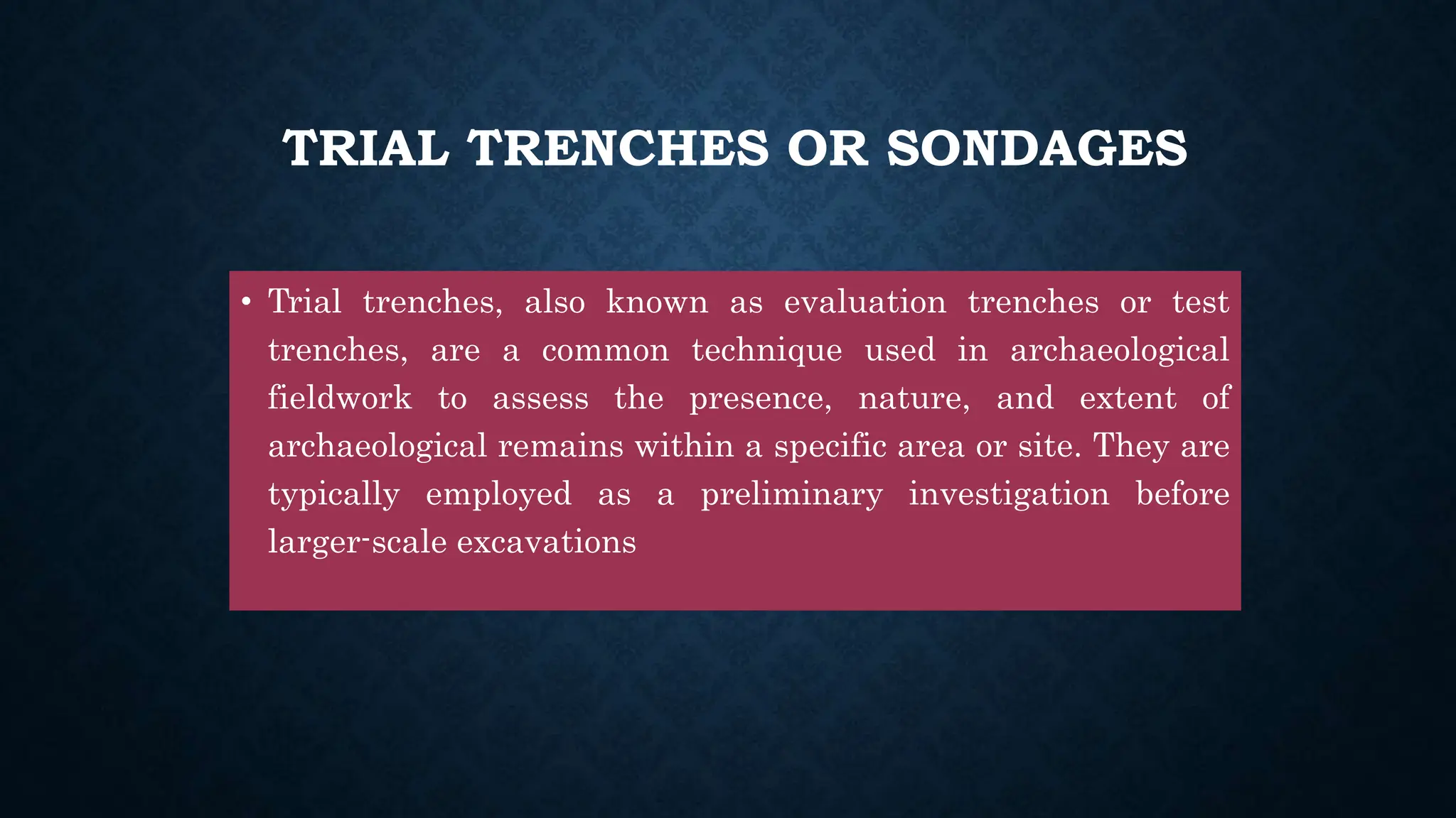 TRIAL TRENCHES OR SONDAGES
• Trial trenches, also known as evaluation trenches or test
trenches, are a common technique used in archaeological
fieldwork to assess the presence, nature, and extent of
archaeological remains within a specific area or site. They are
typically employed as a preliminary investigation before
larger-scale excavations
 