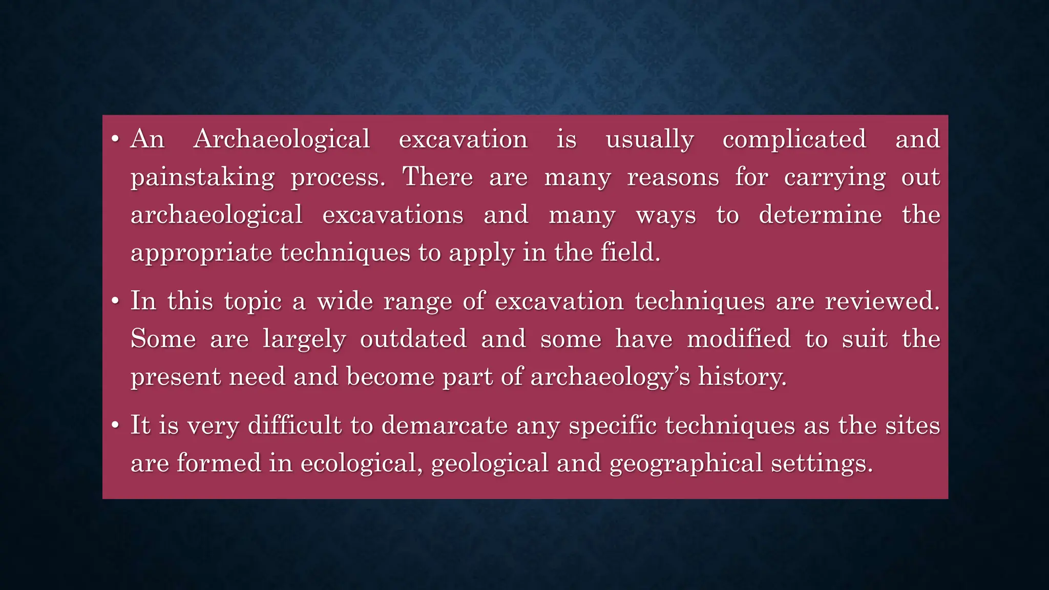 • An Archaeological excavation is usually complicated and
painstaking process. There are many reasons for carrying out
archaeological excavations and many ways to determine the
appropriate techniques to apply in the field.
• In this topic a wide range of excavation techniques are reviewed.
Some are largely outdated and some have modified to suit the
present need and become part of archaeology’s history.
• It is very difficult to demarcate any specific techniques as the sites
are formed in ecological, geological and geographical settings.
 
