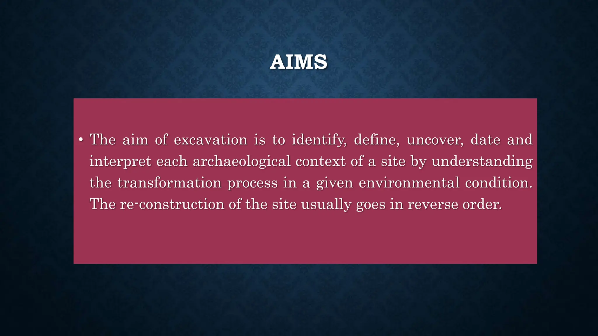 AIMS
• The aim of excavation is to identify, define, uncover, date and
interpret each archaeological context of a site by understanding
the transformation process in a given environmental condition.
The re-construction of the site usually goes in reverse order.
 