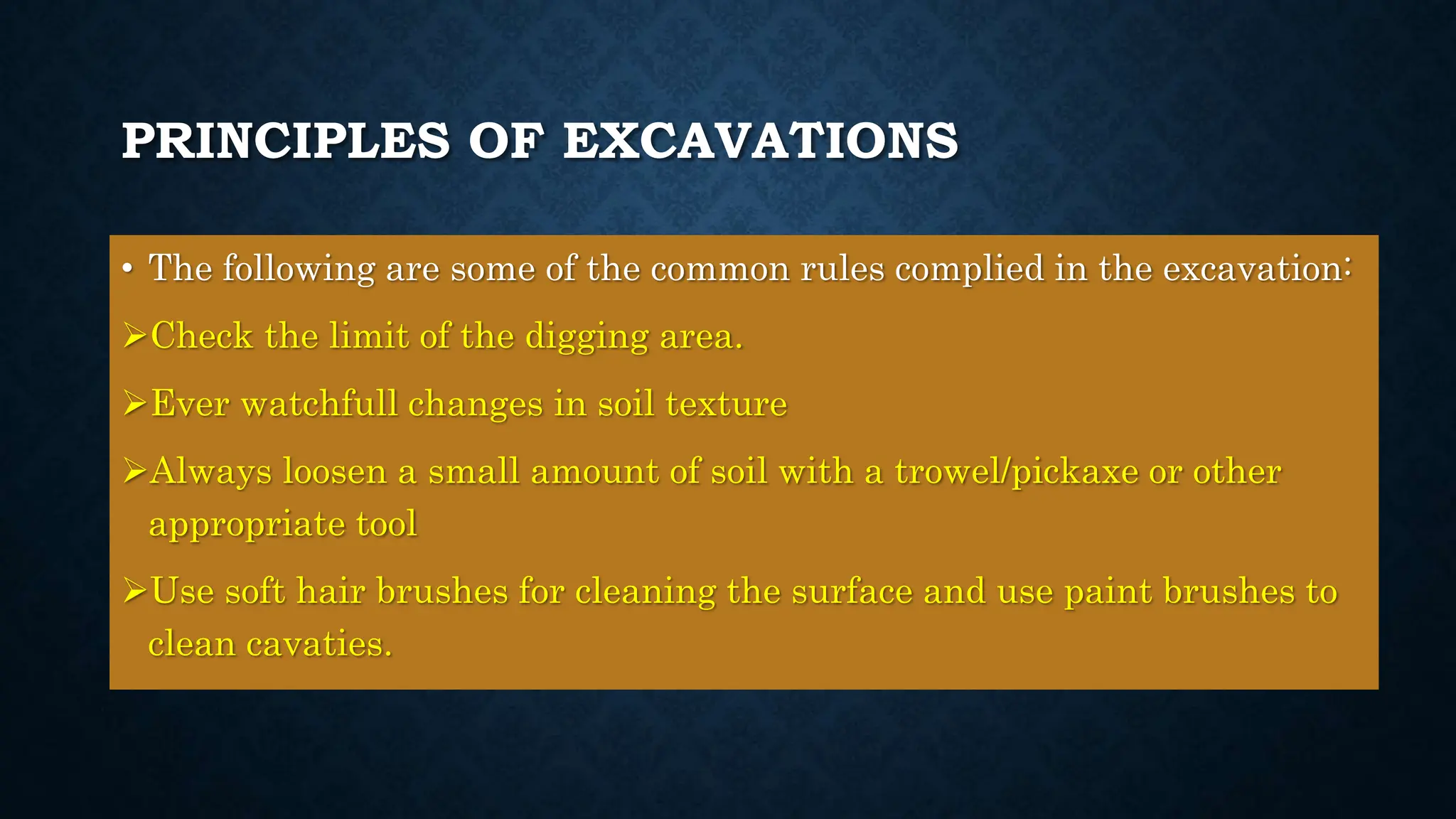 PRINCIPLES OF EXCAVATIONS
• The following are some of the common rules complied in the excavation:
Check the limit of the digging area.
Ever watchfull changes in soil texture
Always loosen a small amount of soil with a trowel/pickaxe or other
appropriate tool
Use soft hair brushes for cleaning the surface and use paint brushes to
clean cavaties.
 