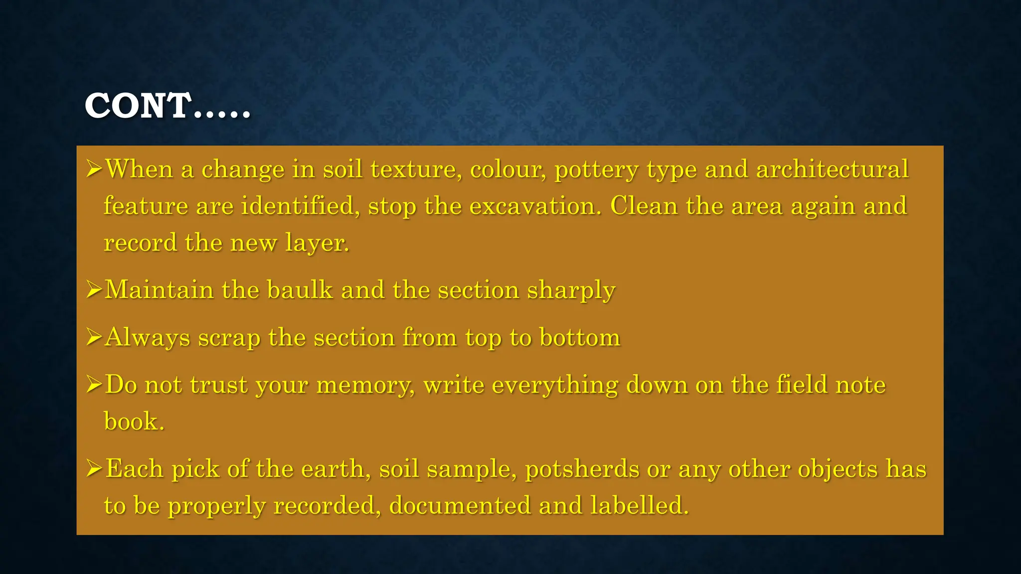 CONT…..
When a change in soil texture, colour, pottery type and architectural
feature are identified, stop the excavation. Clean the area again and
record the new layer.
Maintain the baulk and the section sharply
Always scrap the section from top to bottom
Do not trust your memory, write everything down on the field note
book.
Each pick of the earth, soil sample, potsherds or any other objects has
to be properly recorded, documented and labelled.
 